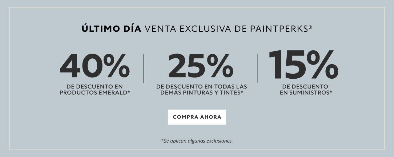 Último Día Venta Exclusiva de PaintPerks®. 40% de Descuento en Productos Emerald, 25% de Descuento en Todas las Demás Pinturas Y Tintes, 15% de Descuento en Suministros. Compra Ahora. *Se aplican algunas exclusiones.